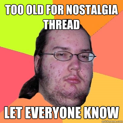 Too old for nostalgia thread let everyone know - Too old for nostalgia thread let everyone know  Butthurt Dweller