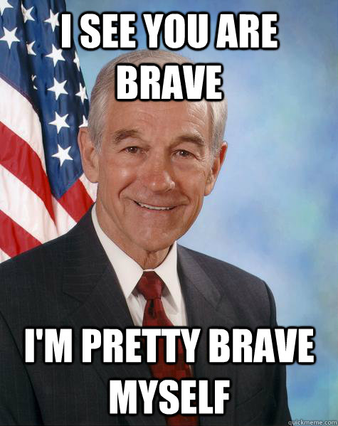 I see you are brave I'm pretty brave myself  Ron Paul