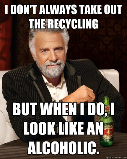 I don't always take out the recycling but when I do, I look like an alcoholic.  The Most Interesting Man In The World