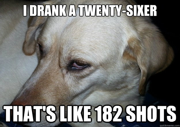 I drank a twenty-sixer That's like 182 shots  