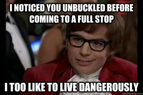 I noticed you unbuckled before coming to a full stop i too like to live Dangerously  Dangerously - Austin Powers