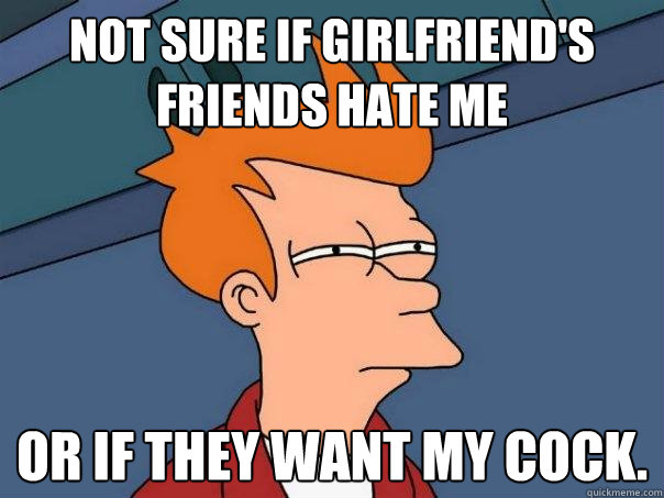 Not Sure if Girlfriend's friends hate me Or if they want my cock.  Futurama Fry