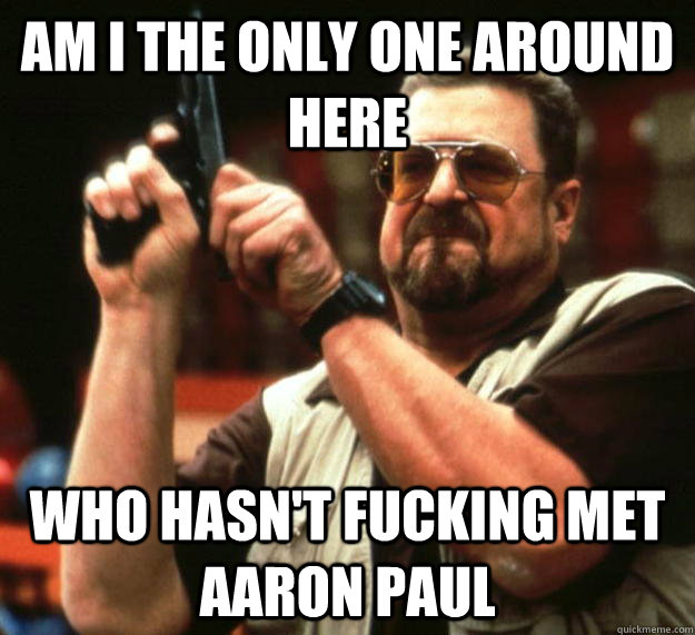 am I the only one around here who hasn't fucking met aaron paul  Angry Walter