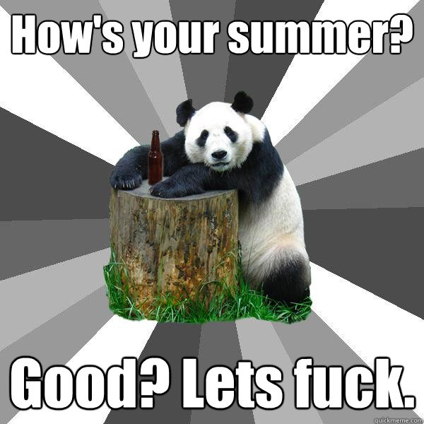 How's your summer? Good? Lets fuck.  Pickup-Line Panda