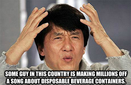  Some guy in this country is making millions off a song about disposable beverage containers. -  Some guy in this country is making millions off a song about disposable beverage containers.  EPIC JACKIE CHAN