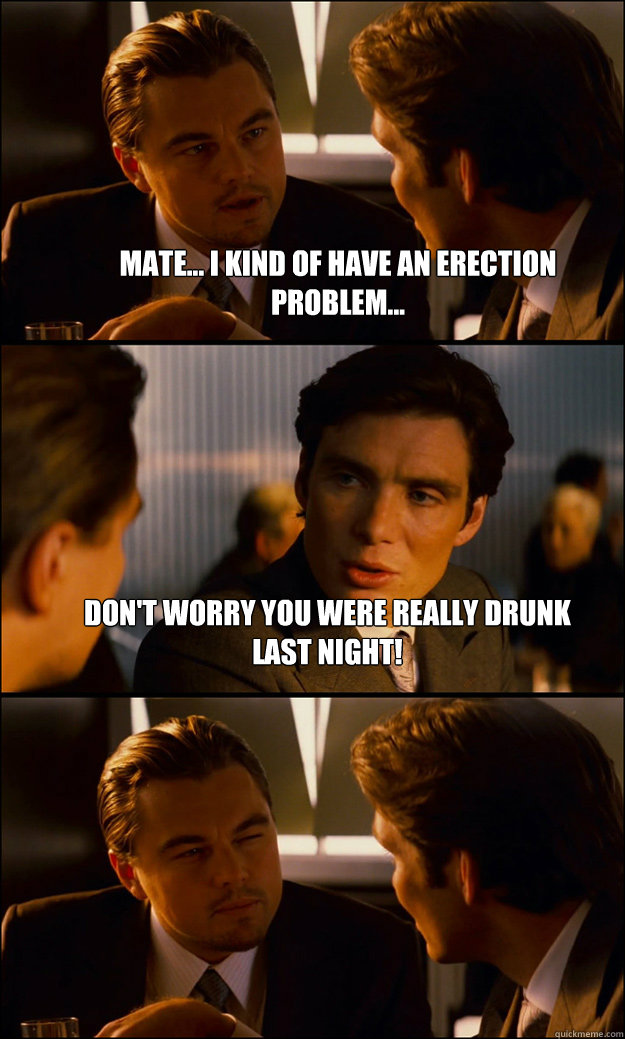 Mate... I kind of have an erection problem... Don't worry you were really drunk last night!   Inception