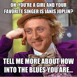 Oh, you're a girl and your favorite singer is Janis Joplin? Tell me more about how into the blues you are...  Condescending Wonka