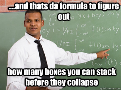 ....and thats da formula to figure out how many boxes you can stack before they collapse    Good Guy Teacher