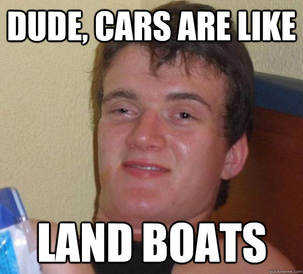 Dude, cars are like land boats  10 Guy