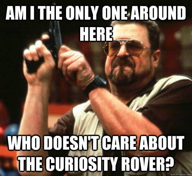 am I the only one around here who doesn't care about the Curiosity rover?  Angry Walter