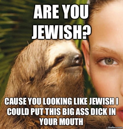 Are you jewish? Cause you looking like jewish i could put this big ass dick in your mouth  rape sloth