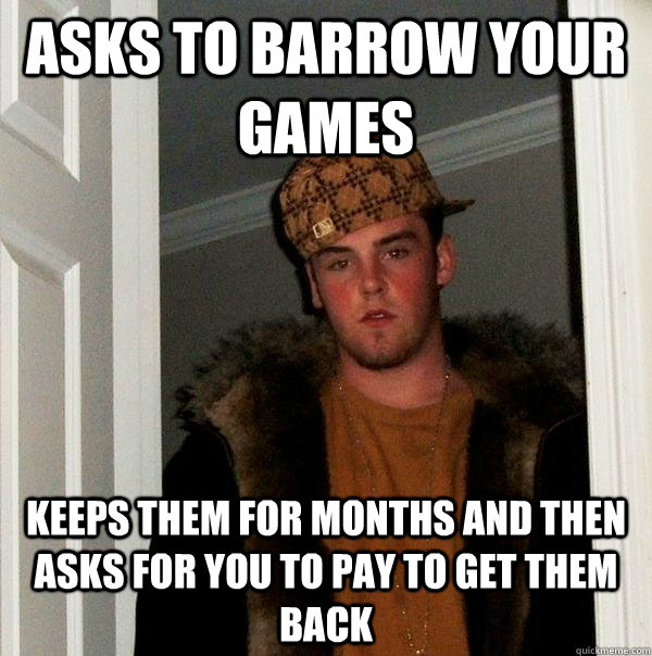 ASKS TO BARROW YOUR GAMES Keeps THEM FOR MONTHS AND THEN ASKS FOR YOU TO PAY TO GET THEM BACK  Scumbag Steve