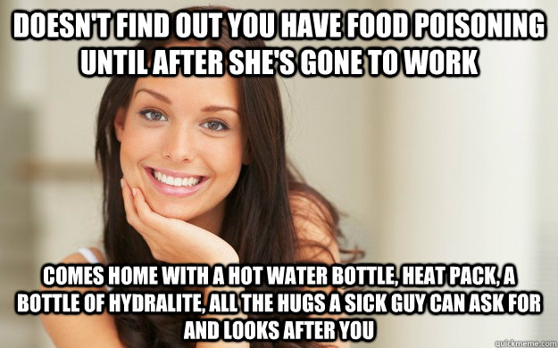 doesn't find out you have food poisoning until after she's gone to work comes home with a hot water bottle, heat pack, a bottle of hydralite, all the hugs a sick guy can ask for and looks after you  Good Girl Gina