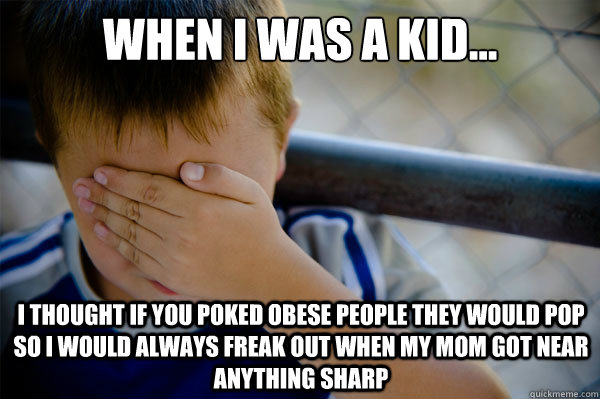 When I was a kid... I thought if you poked obese people they would pop so I would always freak out when my mom got near anything sharp  Confession kid