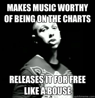 makes music worthy of being on the charts releases it for free like a bouse  