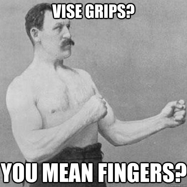 Vise grips? You mean fingers?  overly manly man