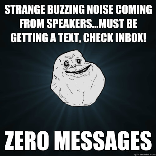 Strange buzzing noise coming from speakers...must be getting a text, check inbox! zero messages  Forever Alone