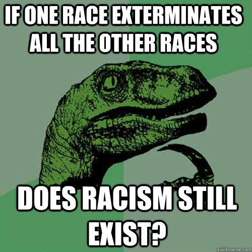 if one race exterminates all the other races does racism still exist?  Philosoraptor