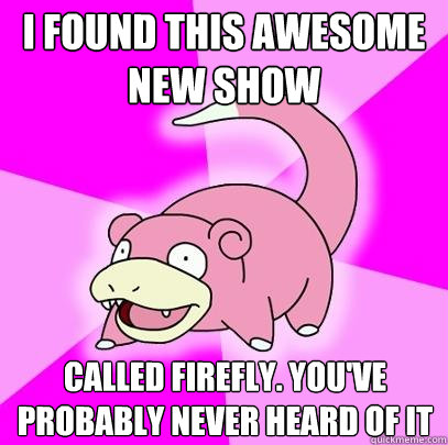 I found this awesome new show called firefly. You've probably never heard of it  Slowpoke