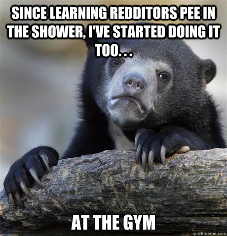 Since learning redditors pee in the shower, I've started doing it too. . .  at the gym  Confession Bear