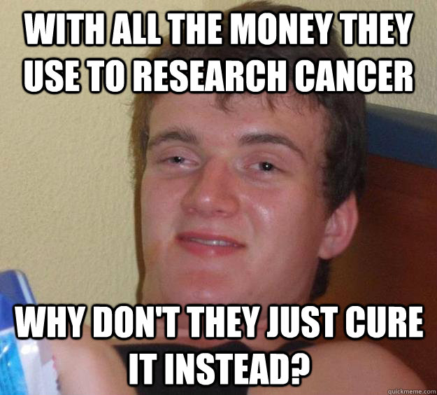 With all the money they use to research cancer Why don't they just cure it instead?  10 Guy