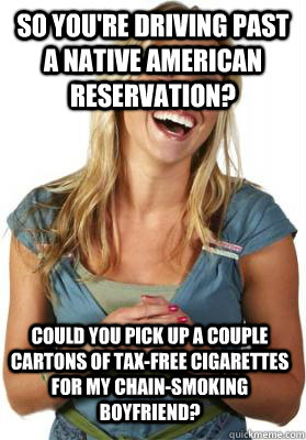 So you're driving past a Native American reservation? Could you pick up a couple cartons of tax-free cigarettes for my chain-smoking boyfriend?  Friend Zone Fiona