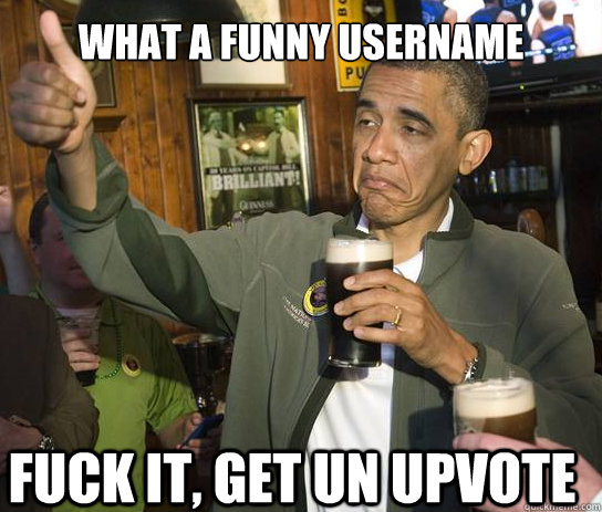 what a funny username fuck it, get un upvote  Upvoting Obama