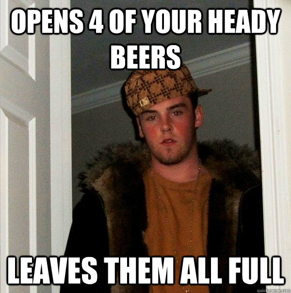 Opens 4 of your heady beers Leaves them all full  Scumbag Steve