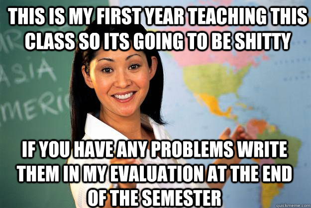 This is my first year teaching this class so its going to be shitty if you have any problems write them in my evaluation at the end of the semester - This is my first year teaching this class so its going to be shitty if you have any problems write them in my evaluation at the end of the semester  Unhelpful High School Teacher