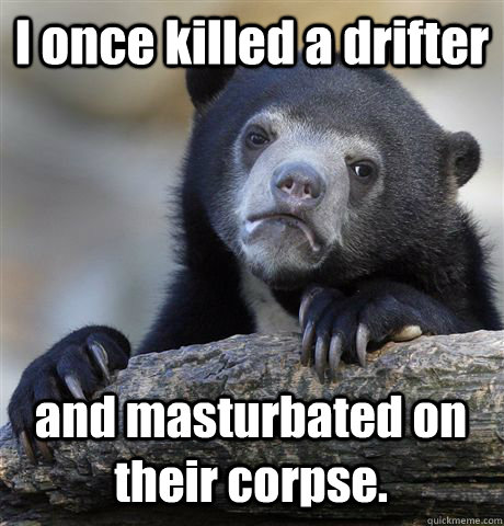 I once killed a drifter and masturbated on their corpse.  Confession Bear