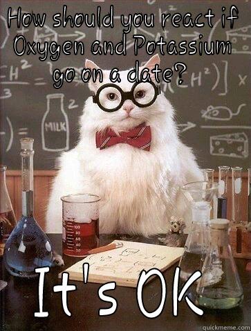 HOW SHOULD YOU REACT IF OXYGEN AND POTASSIUM GO ON A DATE?  IT'S OK Chemistry Cat