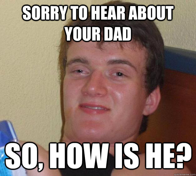 Sorry to hear about your dad so, how is he?  10 Guy