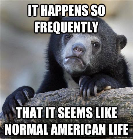 It happens so frequently that it seems like normal american life  Confession Bear