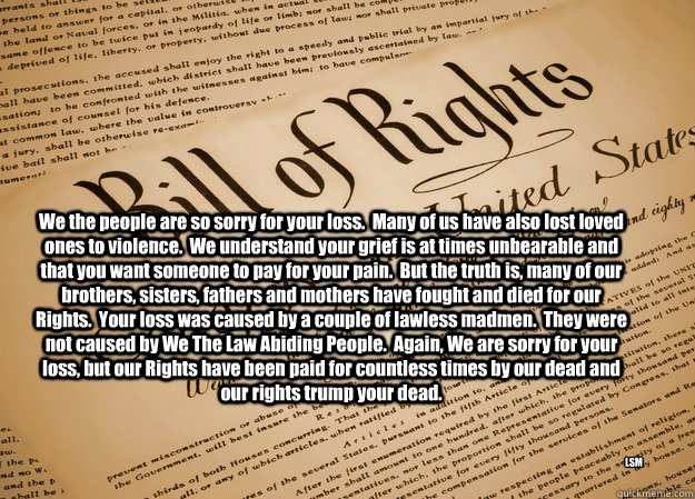 We the people are so sorry for your loss.  Many of us have also lost loved ones to violence.  We understand your grief is at times unbearable and that you want someone to pay for your pain.  But the truth is, many of our brothers, sisters, fathers and mot  