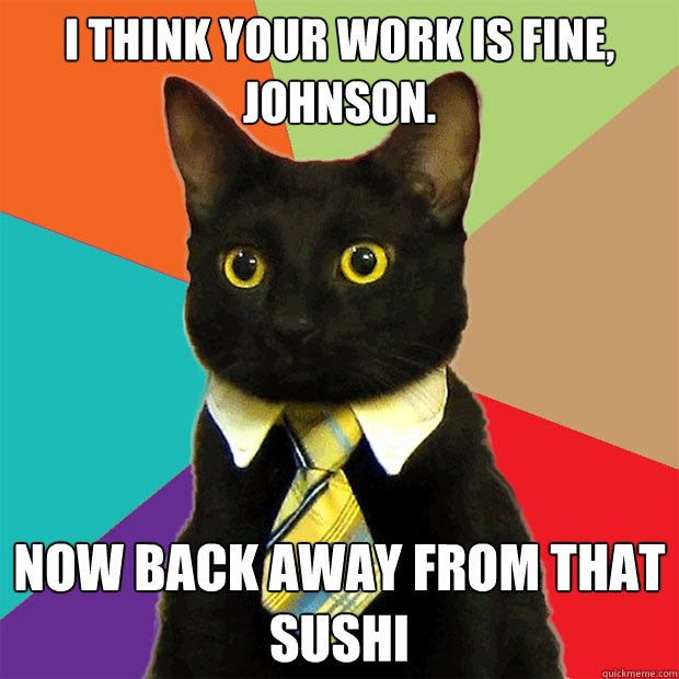 i think your work is fine, johnson.  now back away from that sushi  Business Cat