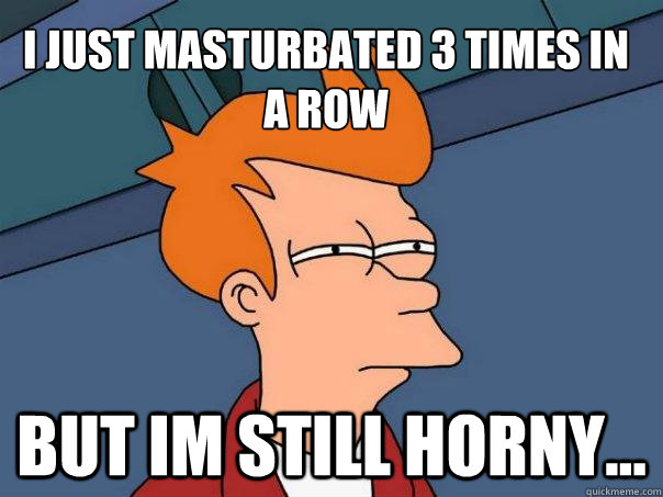 i just masturbated 3 times in a row but im still horny...  Futurama Fry