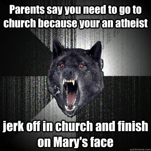 Parents say you need to go to church because your an atheist  jerk off in church and finish on Mary's face  Insanity Wolf