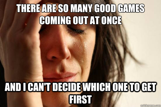 There are so many good games coming out at once and i can't decide which one to get first  First World Problems