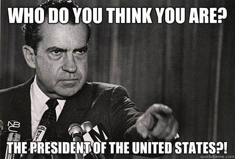 Who do you think you are? The president of the United States?!  Nixon