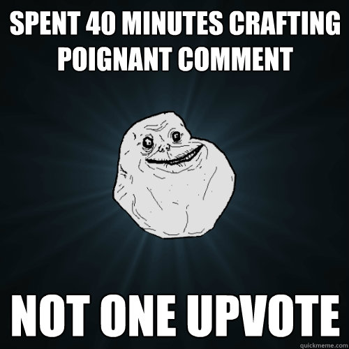 Spent 40 minutes crafting poignant comment not one upvote  Forever Alone