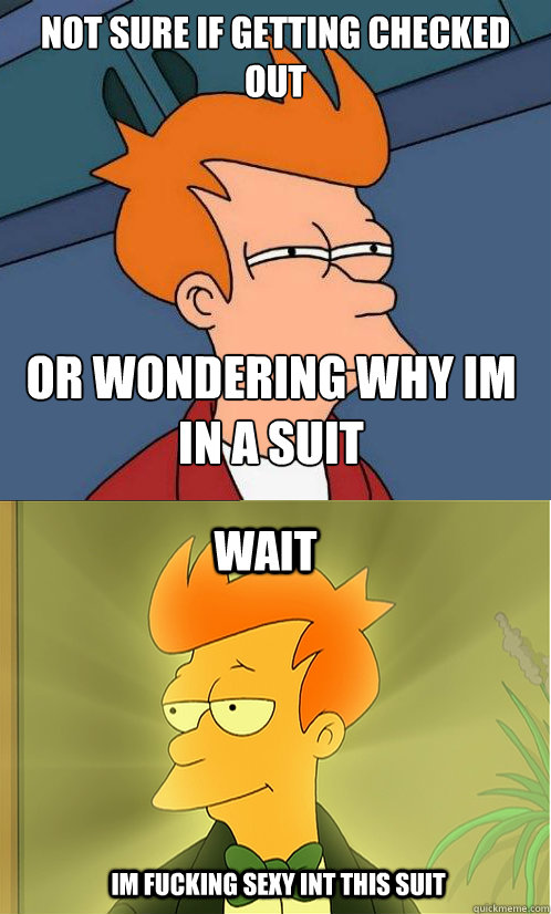 not sure if getting checked out or wondering why im in a suit wait Im fucking sexy int this suit  Enlightened Fry