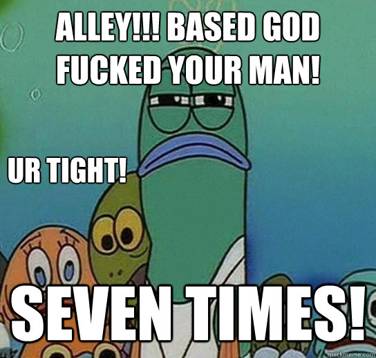 ALLEY!!! Based god fucked YOUR MAN! SEVEN TIMES! ur tight! - ALLEY!!! Based god fucked YOUR MAN! SEVEN TIMES! ur tight!  Serious fish SpongeBob