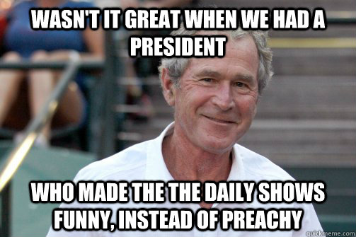 wasn't it great when we had a president who made the the daily shows funny, instead of preachy  Bush Nostalgia