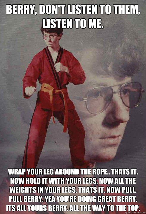 Berry, Don't Listen to them, listen to me. Wrap your leg around the rope.. Thats it. Now hold it with your legs, Now all the weights in your legs. Thats it. Now pull. Pull Berry, yea you're doing great berry. its all yours berry. All the way to the top.  Karate Kyle