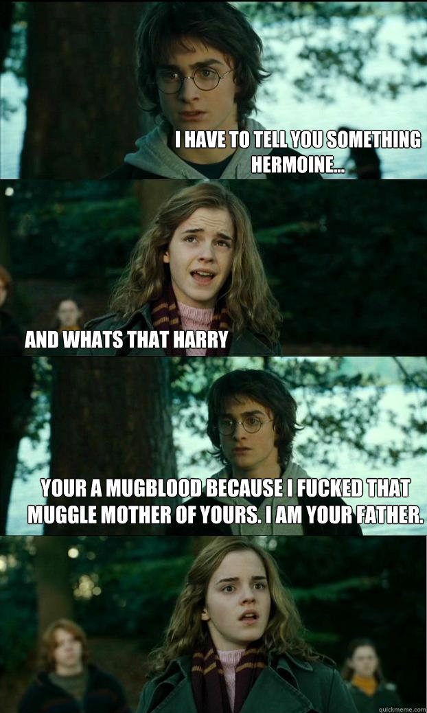 I have to tell you something
Hermoine... And whats that harry Your a mugblood because i fucked that muggle mother of yours. I am your father.  Horny Harry