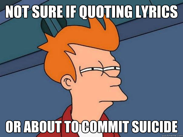 Not sure if quoting lyrics Or about to commit suicide  Futurama Fry