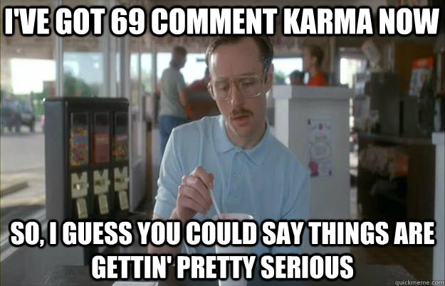 I've got 69 comment karma now So, I guess you could say things are gettin' pretty serious  Serious Kip