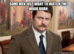 Some men just want to watch the wood burn

   Ron Swanson