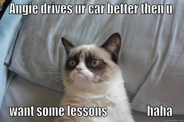 ANGIE DRIVES UR CAR BETTER THEN U WANT SOME LESSONS                  HAHA Grumpy Cat