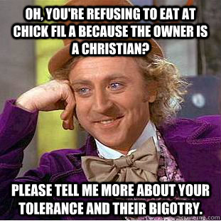 Oh, you're refusing to eat at Chick Fil A because the owner is a Christian? Please tell me more about your tolerance and their bigotry.  Condescending Wonka